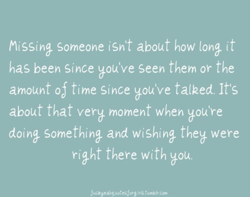 Missing someone isn't about how long it's been since you've seen them or the amount of time since you talked. It's about that very moment when you're doing something and wishing they were right there with you.