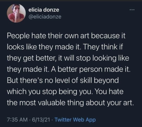 People hate their own art because it looks like they made it. They think if they get better, it will stop looking like they made it. A better person made it. But there's no level of skill beyond which you stop being you. You hate the most valuable thing abut your art.