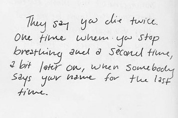 They say you die twice. One time when you stop breathing, and a second time, a bit later on, when somebody says your name for the last time.