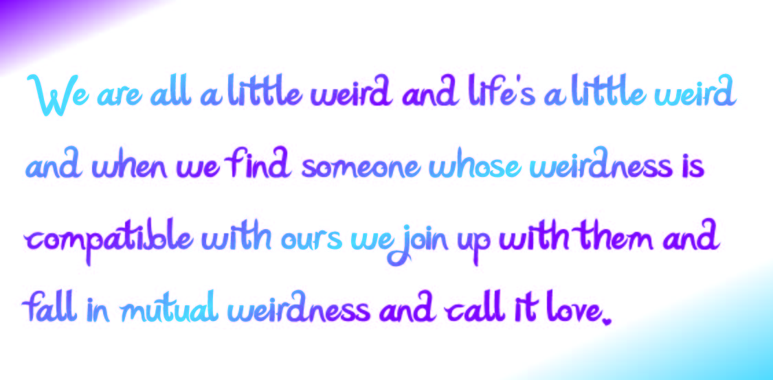 We are all a little weird and life's a little weird and when we find someone who's weirdness is compatible with ours we join up with them and fall in mutual weirdness and call it love.
