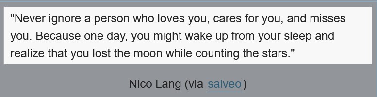 Never ignore a person who loves you, cares for you, and misses you. Because one day, you might wake up from you sleep snd realize that you lost the moon while counting the stars.