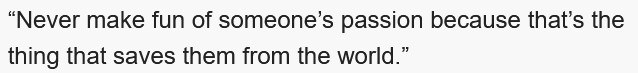 Never make fun of someone's passion because that's the thing that saves them from the world.