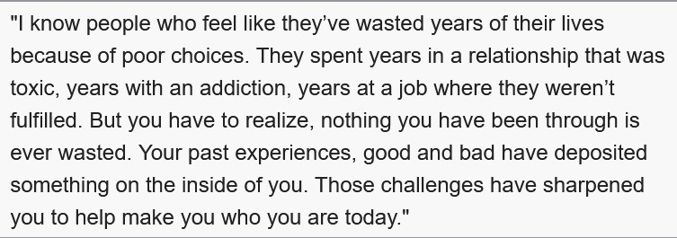 Nothing you have been through is ever wasted. Your past experiences, good and bad, have deposited something on the inside of you. Those challenges have sharpened you to help make you who you are today.